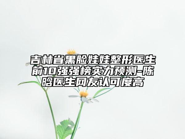 吉林省黑臉娃娃整形醫(yī)生前10強(qiáng)強(qiáng)榜實(shí)力預(yù)測(cè)-陳晗醫(yī)生網(wǎng)友認(rèn)可度高