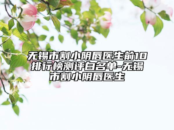 無(wú)錫市割小陰唇醫(yī)生前10排行榜測(cè)評(píng)白名單-無(wú)錫市割小陰唇醫(yī)生