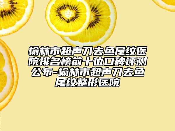 榆林市超聲刀去魚尾紋醫(yī)院排名榜前十位口碑評測公布-榆林市超聲刀去魚尾紋整形醫(yī)院
