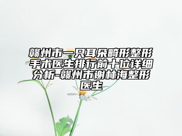 贛州市一只耳朵畸形整形手術醫(yī)生排行前十位詳細分析-贛州市謝林海整形醫(yī)生