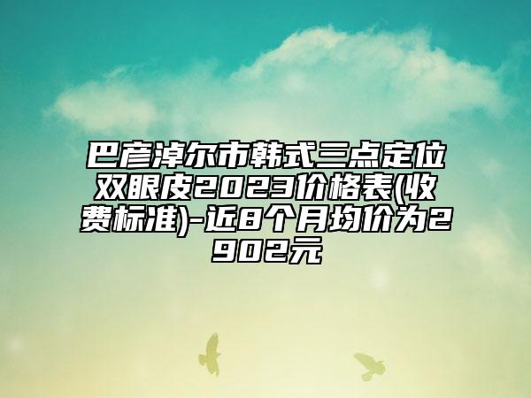 巴彥淖爾市韓式三點定位雙眼皮2023價格表(收費標準)-近8個月均價為2902元
