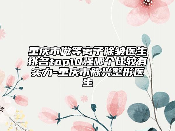 重慶市做等離子除皺醫(yī)生排名top10強(qiáng)哪個比較有實(shí)力-重慶市陳興整形醫(yī)生