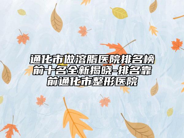 通化市做溶脂醫(yī)院排名榜前十名全新揭曉-排名靠前通化市整形醫(yī)院