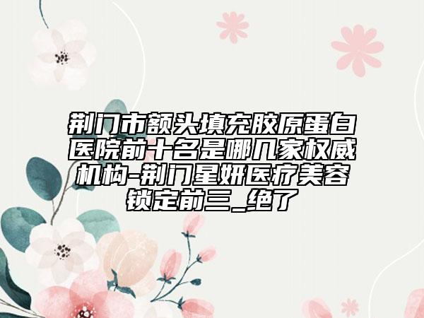 荊門市額頭填充膠原蛋白醫(yī)院前十名是哪幾家權(quán)威機構(gòu)-荊門星妍醫(yī)療美容鎖定前三_絕了