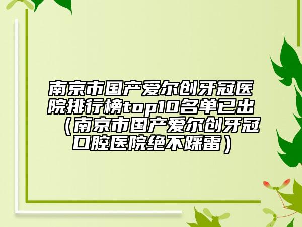 南京市國(guó)產(chǎn)愛(ài)爾創(chuàng)牙冠醫(yī)院排行榜top10名單已出（南京市國(guó)產(chǎn)愛(ài)爾創(chuàng)牙冠口腔醫(yī)院絕不踩雷）