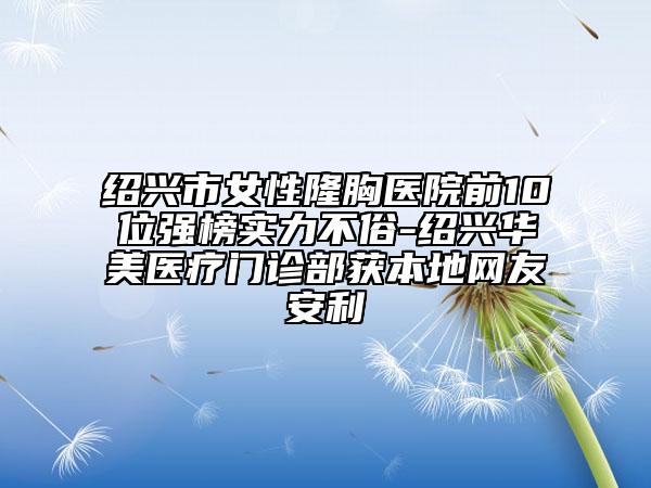 紹興市女性隆胸醫(yī)院前10位強(qiáng)榜實(shí)力不俗-紹興華美醫(yī)療門(mén)診部獲本地網(wǎng)友安利