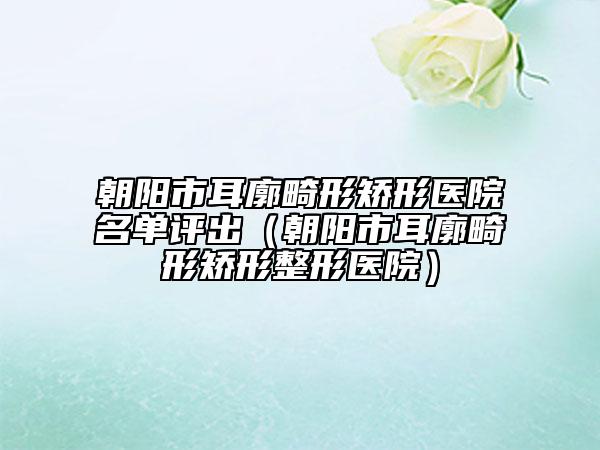 朝陽(yáng)市耳廓畸形矯形醫(yī)院名單評(píng)出（朝陽(yáng)市耳廓畸形矯形整形醫(yī)院）