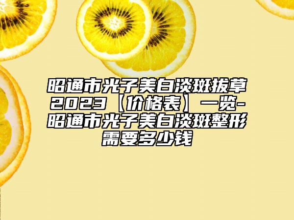 昭通市光子美白淡斑拔草2023【價格表】一覽-昭通市光子美白淡斑整形需要多少錢