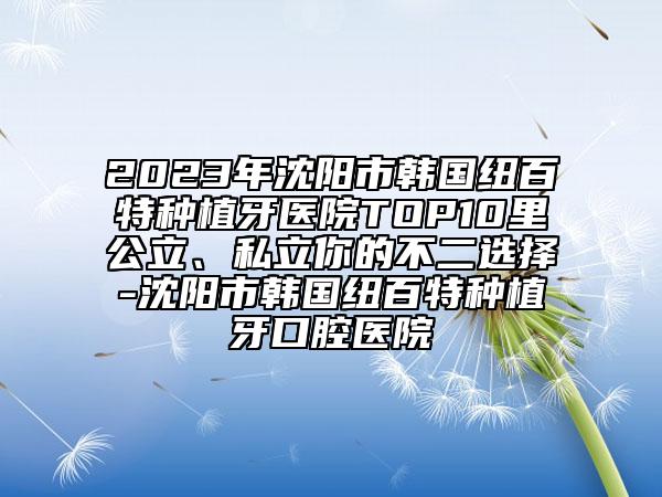 2023年沈陽市韓國紐百特種植牙醫(yī)院TOP10里公立、私立你的不二選擇-沈陽市韓國紐百特種植牙口腔醫(yī)院