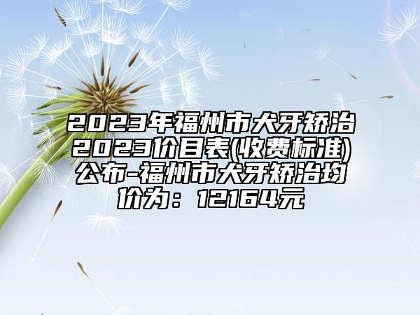 2023年福州市犬牙矯治2023價目表(收費標準)公布-福州市犬牙矯治均價為：12164元