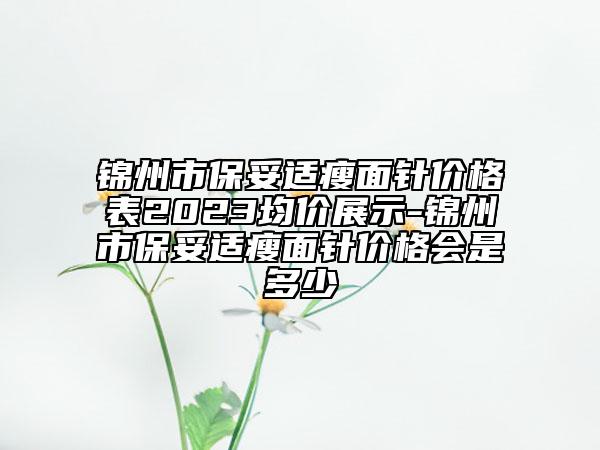 錦州市保妥適瘦面針價格表2023均價展示-錦州市保妥適瘦面針價格會是多少
