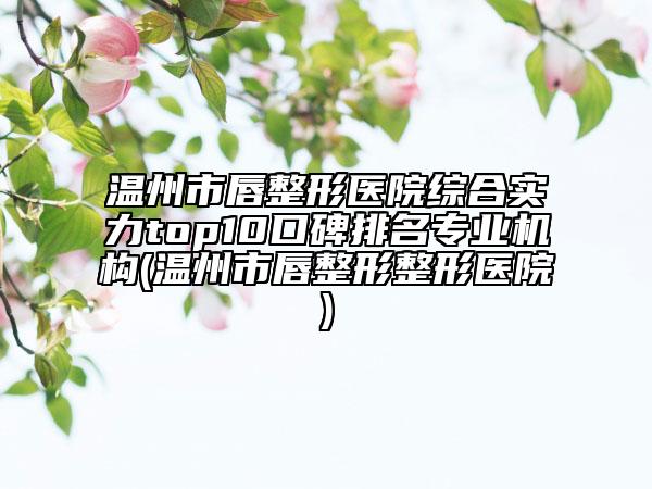 溫州市唇整形醫(yī)院綜合實力top10口碑排名專業(yè)機構(gòu)(溫州市唇整形整形醫(yī)院)