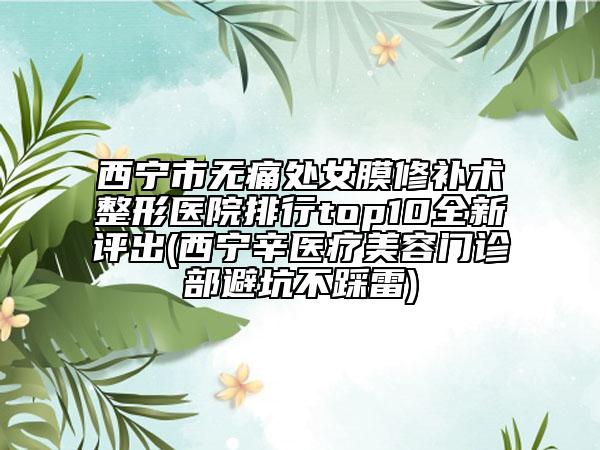 西寧市無痛處女膜修補(bǔ)術(shù)整形醫(yī)院排行top10全新評出(西寧辛醫(yī)療美容門診部避坑不踩雷)