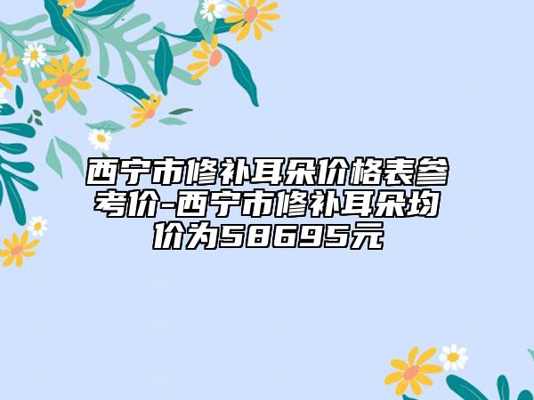 西寧市修補(bǔ)耳朵價格表參考價-西寧市修補(bǔ)耳朵均價為58695元