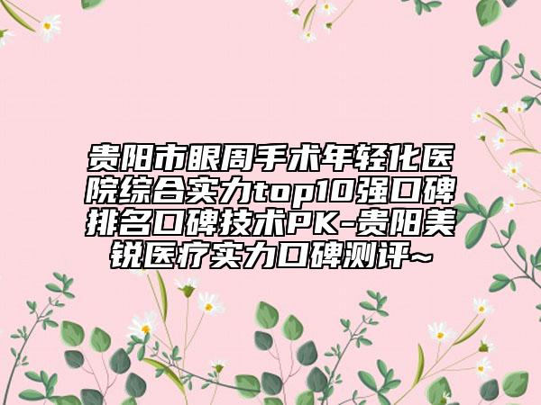 貴陽市眼周手術年輕化醫(yī)院綜合實力top10強口碑排名口碑技術PK-貴陽美銳醫(yī)療實力口碑測評~