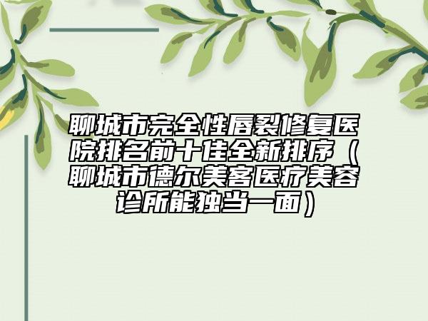 聊城市完全性唇裂修復(fù)醫(yī)院排名前十佳全新排序（聊城市德?tīng)柮揽歪t(yī)療美容診所能獨(dú)當(dāng)一面）