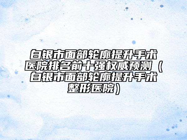 白銀市面部輪廓提升手術(shù)醫(yī)院排名前十強權(quán)威預(yù)測（白銀市面部輪廓提升手術(shù)整形醫(yī)院）