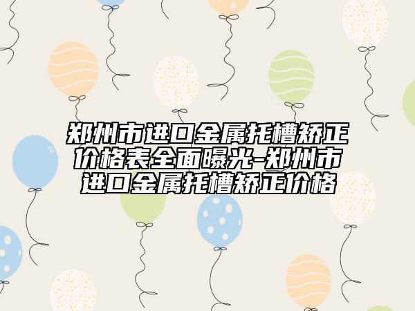 鄭州市進(jìn)口金屬托槽矯正價(jià)格表全面曝光-鄭州市進(jìn)口金屬托槽矯正價(jià)格