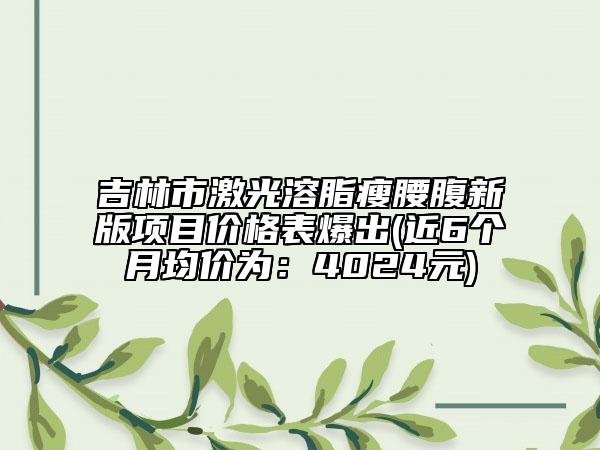 吉林市激光溶脂瘦腰腹新版項(xiàng)目價(jià)格表爆出(近6個(gè)月均價(jià)為：4024元)