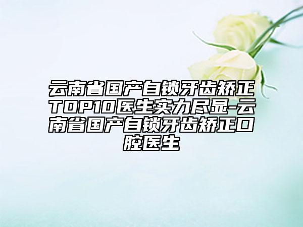云南省國(guó)產(chǎn)自鎖牙齒矯正TOP10醫(yī)生實(shí)力盡顯-云南省國(guó)產(chǎn)自鎖牙齒矯正口腔醫(yī)生