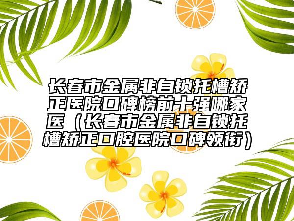 長春市金屬非自鎖托槽矯正醫(yī)院口碑榜前十強哪家醫(yī)（長春市金屬非自鎖托槽矯正口腔醫(yī)院口碑領銜）
