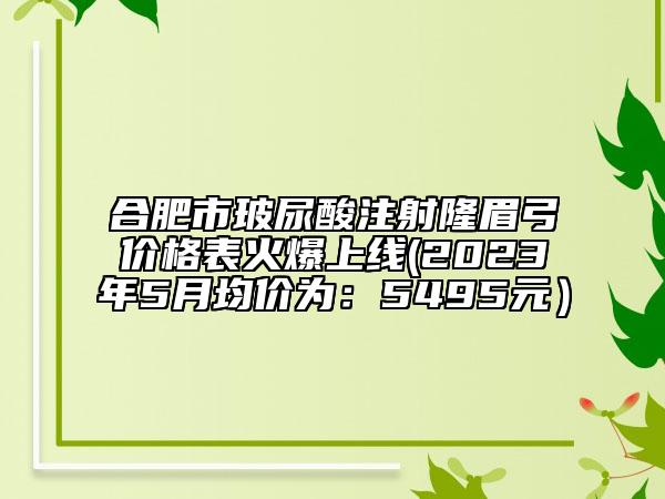 合肥市玻尿酸注射隆眉弓價(jià)格表火爆上線(xiàn)(2023年5月均價(jià)為：5495元）