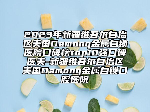 2023年新疆維吾爾自治區(qū)美國Damonq金屬自鎖醫(yī)院口碑榜top10強口碑醫(yī)美-新疆維吾爾自治區(qū)美國Damonq金屬自鎖口腔醫(yī)院