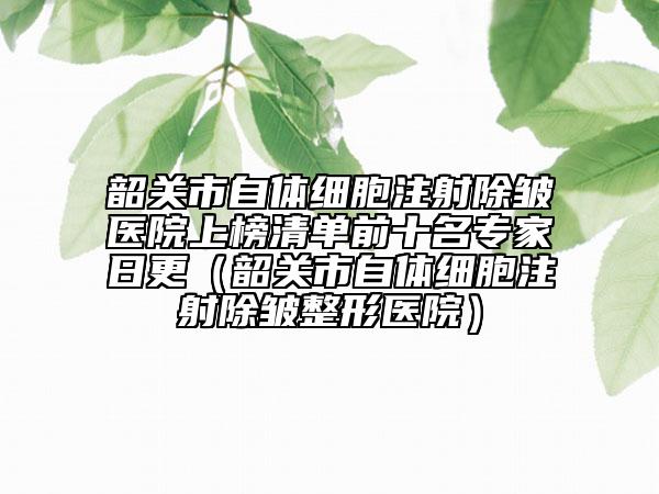 韶關(guān)市自體細(xì)胞注射除皺醫(yī)院上榜清單前十名專家日更（韶關(guān)市自體細(xì)胞注射除皺整形醫(yī)院）