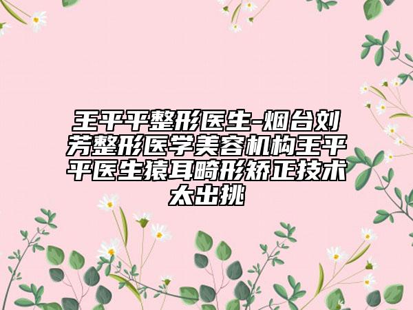 王平平整形醫(yī)生-煙臺劉芳整形醫(yī)學(xué)美容機(jī)構(gòu)王平平醫(yī)生猿耳畸形矯正技術(shù)太出挑