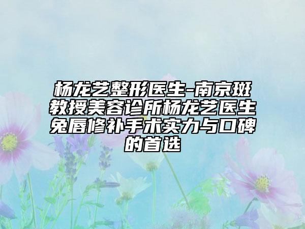 楊龍藝整形醫(yī)生-南京斑教授美容診所楊龍藝醫(yī)生兔唇修補(bǔ)手術(shù)實力與口碑的首選