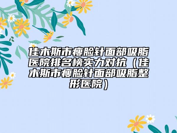 佳木斯市瘦臉針面部吸脂醫(yī)院排名榜實(shí)力對(duì)抗（佳木斯市瘦臉針面部吸脂整形醫(yī)院）