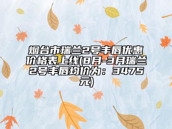 煙臺市瑞蘭2號豐唇優(yōu)惠價格表上線(8月-3月瑞蘭2號豐唇均價為：3475元)
