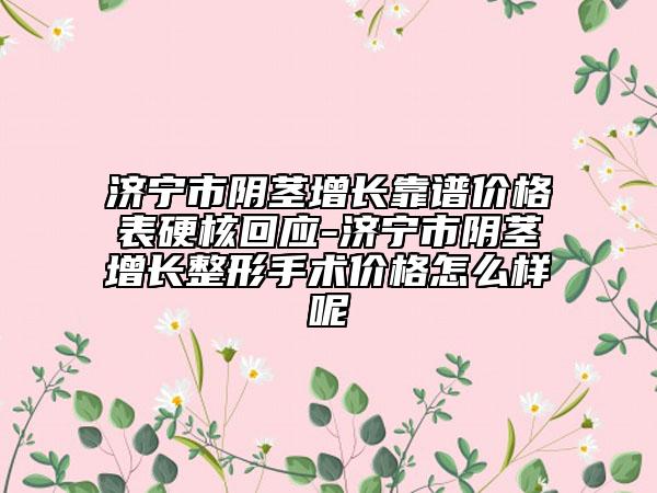 濟寧市陰莖增長靠譜價格表硬核回應-濟寧市陰莖增長整形手術價格怎么樣呢