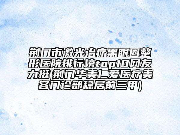 荊門(mén)市激光治療黑眼圈整形醫(yī)院排行榜top10網(wǎng)友力挺(荊門(mén)華美仁愛(ài)醫(yī)療美容門(mén)診部穩(wěn)居前三甲)