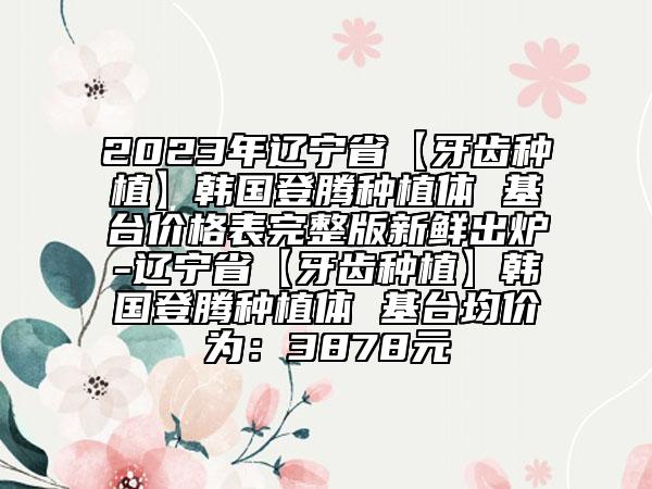 2023年遼寧省【牙齒種植】韓國登騰種植體 基臺價格表完整版新鮮出爐-遼寧省【牙齒種植】韓國登騰種植體 基臺均價為：3878元