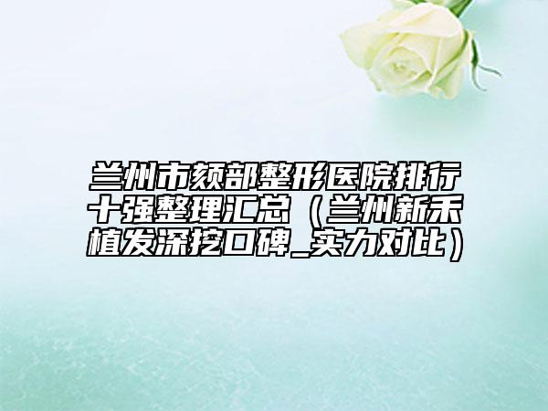 蘭州市頦部整形醫(yī)院排行十強(qiáng)整理匯總（蘭州新禾植發(fā)深挖口碑_實(shí)力對(duì)比）