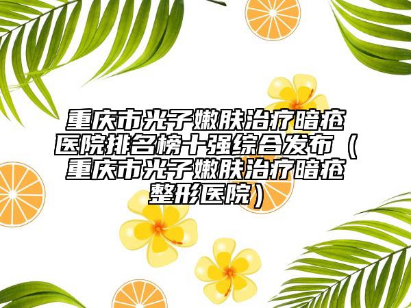 重慶市光子嫩膚治療暗瘡醫(yī)院排名榜十強綜合發(fā)布（重慶市光子嫩膚治療暗瘡整形醫(yī)院）