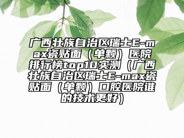 廣西壯族自治區(qū)瑞士E-max瓷貼面（單顆）醫(yī)院排行榜top10實(shí)測(cè)（廣西壯族自治區(qū)瑞士E-max瓷貼面（單顆）口腔醫(yī)院誰(shuí)的技術(shù)更好）