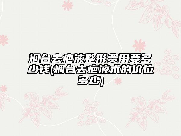 煙臺去疤液整形費(fèi)用要多少錢(煙臺去疤液術(shù)的價位多少)