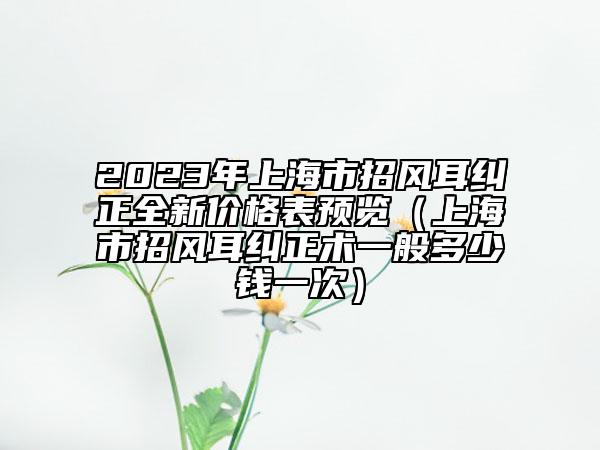 2023年上海市招風(fēng)耳糾正全新價格表預(yù)覽（上海市招風(fēng)耳糾正術(shù)一般多少錢一次）