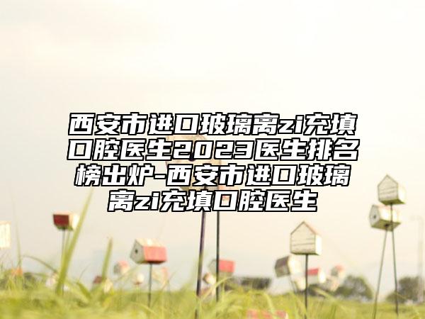西安市進(jìn)口玻璃離zi充填口腔醫(yī)生2023醫(yī)生排名榜出爐-西安市進(jìn)口玻璃離zi充填口腔醫(yī)生