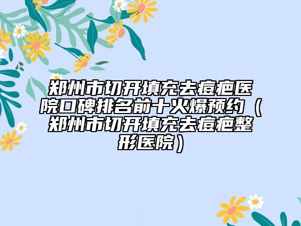 鄭州市切開(kāi)填充去痘疤醫(yī)院口碑排名前十火爆預(yù)約（鄭州市切開(kāi)填充去痘疤整形醫(yī)院）