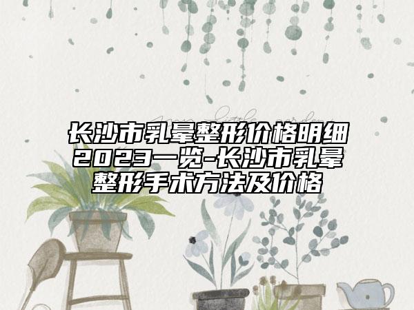 長沙市乳暈整形價(jià)格明細(xì)2023一覽-長沙市乳暈整形手術(shù)方法及價(jià)格