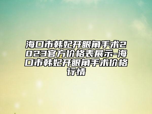 ?？谑许n妃開眼角手術(shù)2023官方價格表展示-?？谑许n妃開眼角手術(shù)價格行情