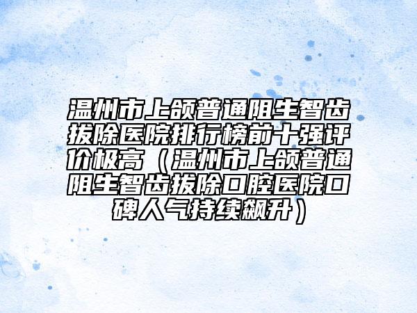 溫州市上頜普通阻生智齒拔除醫(yī)院排行榜前十強(qiáng)評(píng)價(jià)極高（溫州市上頜普通阻生智齒拔除口腔醫(yī)院口碑人氣持續(xù)飆升）