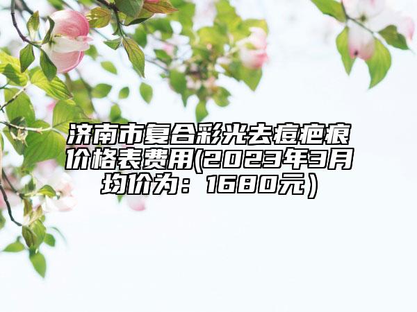 濟(jì)南市復(fù)合彩光去痘疤痕價(jià)格表費(fèi)用(2023年3月均價(jià)為：1680元）