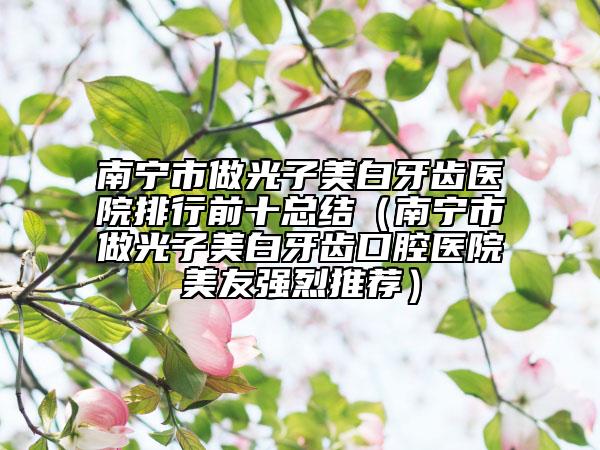 南寧市做光子美白牙齒醫(yī)院排行前十總結(jié)（南寧市做光子美白牙齒口腔醫(yī)院美友強烈推薦）