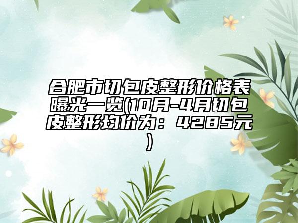 合肥市切包皮整形價格表曝光一覽(10月-4月切包皮整形均價為：4285元)