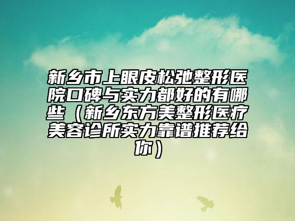 新鄉(xiāng)市上眼皮松弛整形醫(yī)院口碑與實力都好的有哪些（新鄉(xiāng)東方美整形醫(yī)療美容診所實力靠譜推薦給你）