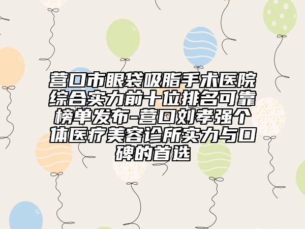 營口市眼袋吸脂手術(shù)醫(yī)院綜合實力前十位排名可靠榜單發(fā)布-營口劉孝強(qiáng)個體醫(yī)療美容診所實力與口碑的首選